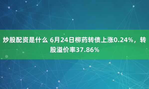 炒股配资是什么 6月24日柳药转债上涨0.24%，转股溢价率37.86%