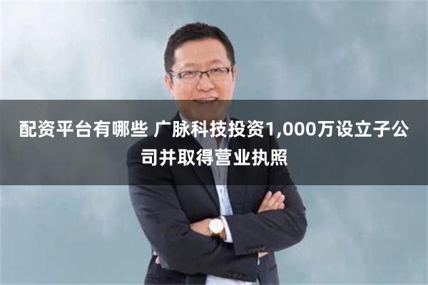 配资平台有哪些 广脉科技投资1,000万设立子公司并取得营业执照