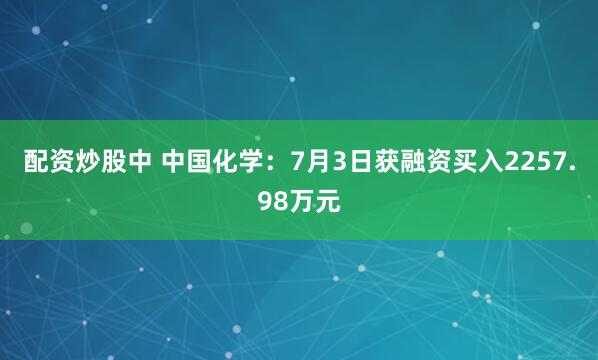 配资炒股中 中国化学：7月3日获融资买入2257.98万元