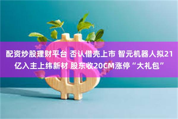 配资炒股理财平台 否认借壳上市 智元机器人拟21亿入主上纬新材 股东收20CM涨停“大礼包”
