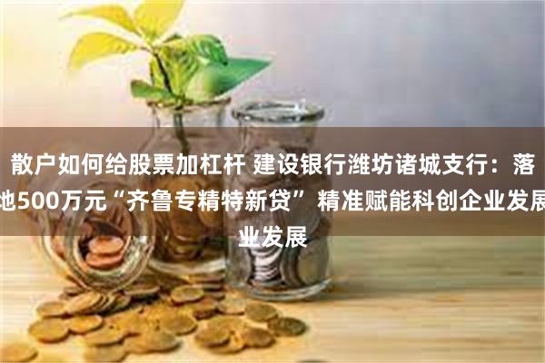 散户如何给股票加杠杆 建设银行潍坊诸城支行：落地500万元“齐鲁专精特新贷” 精准赋能科创企业发展