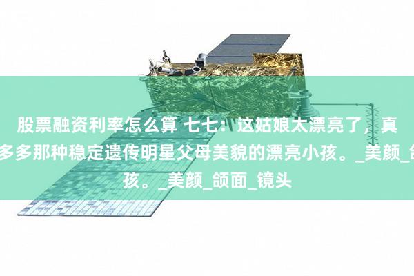 股票融资利率怎么算 七七：这姑娘太漂亮了，真的很像黄多多那种稳定遗传明星父母美貌的漂亮小孩。_美颜_颌面_镜头