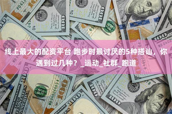 线上最大的配资平台 跑步时最讨厌的5种搭讪，你遇到过几种？_运动_社群_跑道