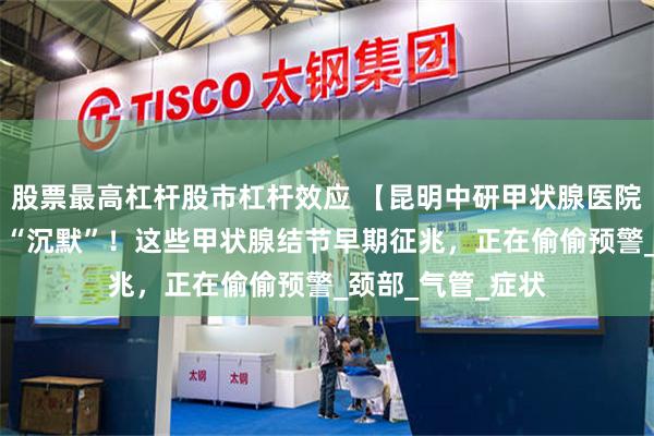 股票最高杠杆股市杠杆效应 【昆明中研甲状腺医院】别让身体信号 “沉默”！这些甲状腺结节早期征兆，正在偷偷预警_颈部_气管_症状