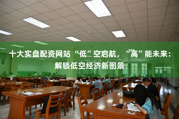 十大实盘配资网站 “低”空启航，“高”能未来：解锁低空经济新图景