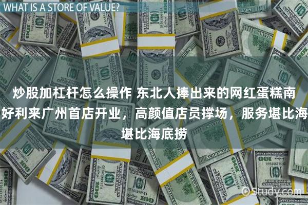 炒股加杠杆怎么操作 东北人捧出来的网红蛋糕南下，好利来广州首店开业，高颜值店员撑场，服务堪比海底捞