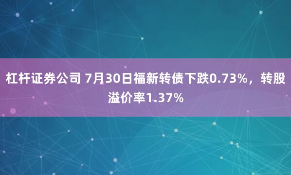 杠杆证券公司 7月30日福新转债下跌0.73%，转股溢价率1.37%