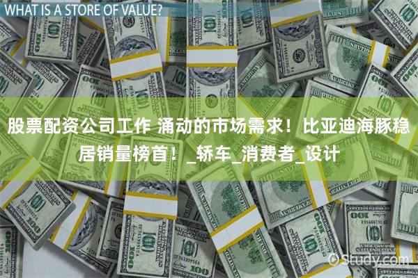 股票配资公司工作 涌动的市场需求！比亚迪海豚稳居销量榜首！_轿车_消费者_设计