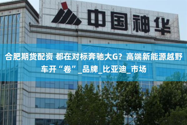 合肥期货配资 都在对标奔驰大G？高端新能源越野车开“卷”_品牌_比亚迪_市场