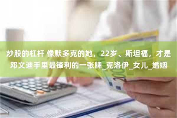 炒股的杠杆 像默多克的她，22岁、斯坦福，才是邓文迪手里最锋利的一张牌_克洛伊_女儿_婚姻