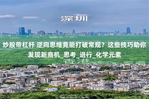 炒股带杠杆 逆向思维竟能打破常规？这些技巧助你发现新商机_思考_进行_化学元素