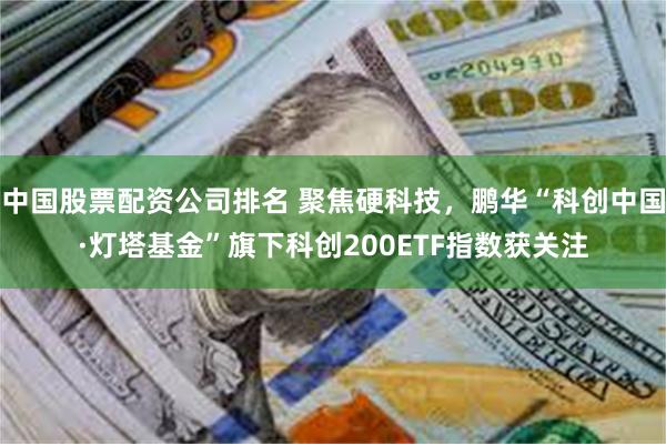 中国股票配资公司排名 聚焦硬科技，鹏华“科创中国·灯塔基金”旗下科创200ETF指数获关注