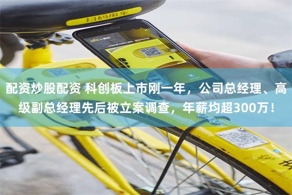 配资炒股配资 科创板上市刚一年，公司总经理、高级副总经理先后被立案调查，年薪均超300万！