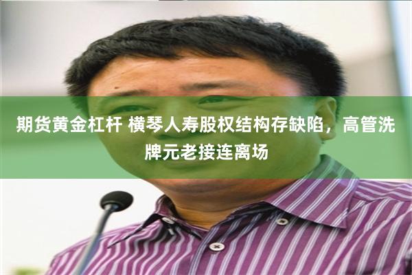 期货黄金杠杆 横琴人寿股权结构存缺陷，高管洗牌元老接连离场