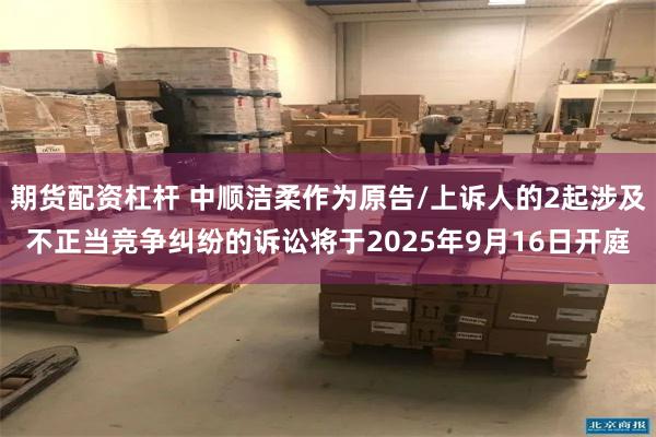 期货配资杠杆 中顺洁柔作为原告/上诉人的2起涉及不正当竞争纠纷的诉讼将于2025年9月16日开庭