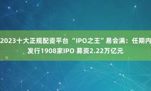 2023十大正规配资平台 “IPO之王”易会满：任期内发行1908家IPO 募资2.22万亿元