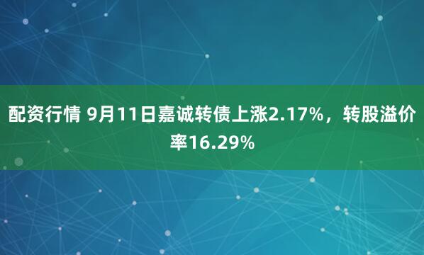 配资行情 9月11日嘉诚转债上涨2.17%，转股溢价率16.29%