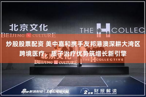 炒股股票配资 美中嘉和携手友邦港澳深耕大湾区跨境医疗，质子治疗优势筑增长新引擎