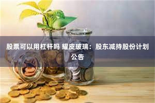 股票可以用杠杆吗 耀皮玻璃：股东减持股份计划公告