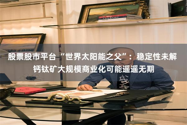 股票股市平台 “世界太阳能之父”：稳定性未解 钙钛矿大规模商业化可能遥遥无期