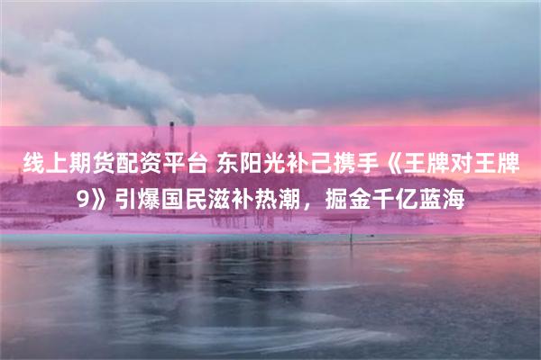 线上期货配资平台 东阳光补己携手《王牌对王牌9》引爆国民滋补热潮,掘金千亿蓝海
