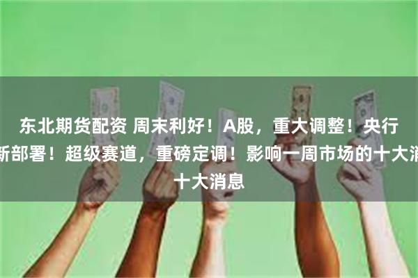东北期货配资 周末利好！A股，重大调整！央行最新部署！超级赛道，重磅定调！影响一周市场的十大消息