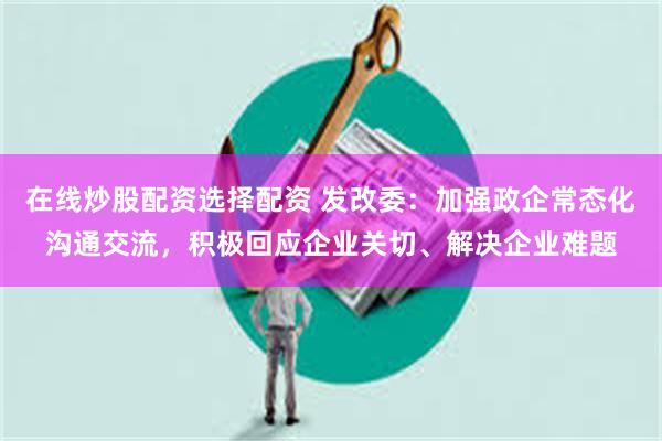 在线炒股配资选择配资 发改委:加强政企常态化沟通交流,积极回应企业关切、解决企业难题