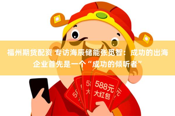 福州期货配资 专访海辰储能张觅智:成功的出海企业首先是一个“成功的倾听者”