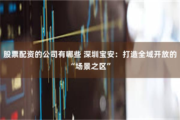 股票配资的公司有哪些 深圳宝安:打造全域开放的“场景之区”