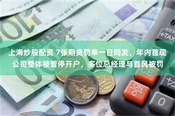 上海炒股配资 7张期货罚单一日同发，年内首现公司整体被暂停开户，多位总经理与首风被罚