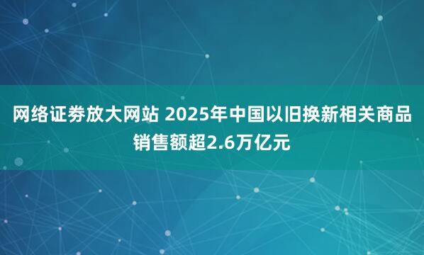 网络证劵放大网站 2025年中国以旧换新相关商品销售额超2.6万亿元